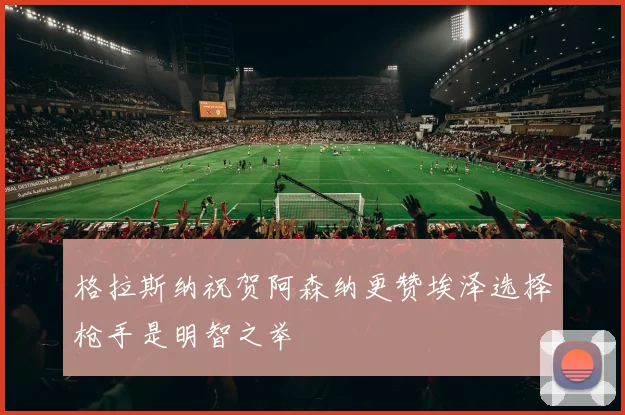 格拉斯纳祝贺阿森纳更赞埃泽选择枪手是明智之举