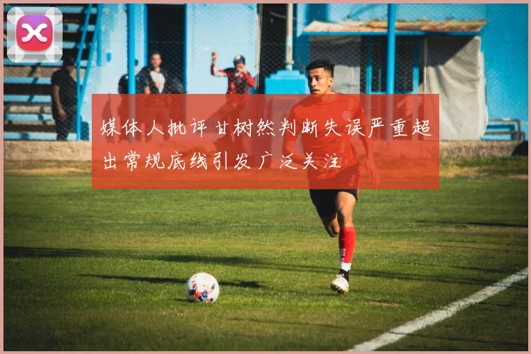 媒体人批评甘树然判断失误严重超出常规底线引发广泛关注