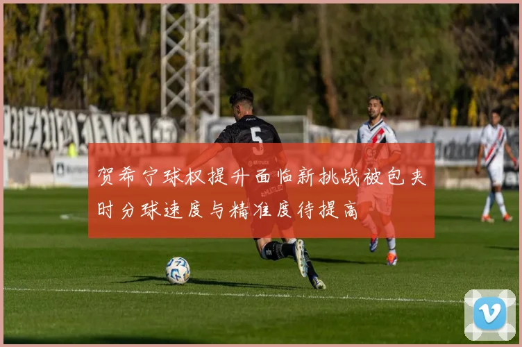 贺希宁球权提升面临新挑战被包夹时分球速度与精准度待提高