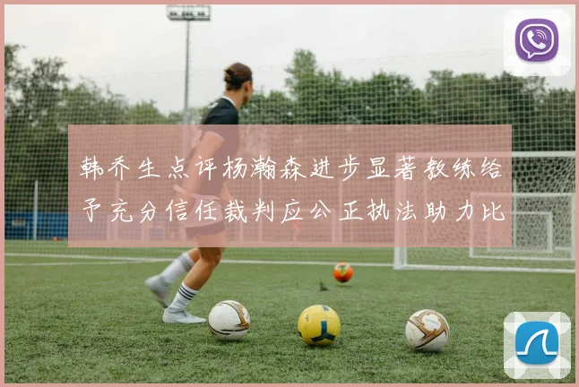 韩乔生点评杨瀚森进步显著教练给予充分信任裁判应公正执法助力比赛发展