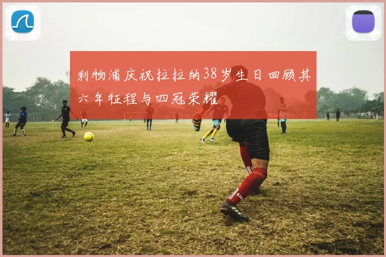 利物浦庆祝拉拉纳38岁生日回顾其六年征程与四冠荣耀