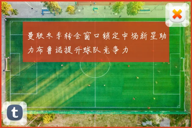 曼联冬季转会窗口锁定中场新星助力布鲁诺提升球队竞争力